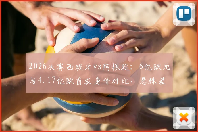 2026决赛西班牙vs阿根廷：6亿欧元与4.17亿欧首发身价对比，悬殊差距背后折射不同足球哲学
