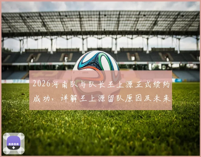 2026河南队与队长王上源正式续约成功,详解王上源留队原因及未来赛季角色定位