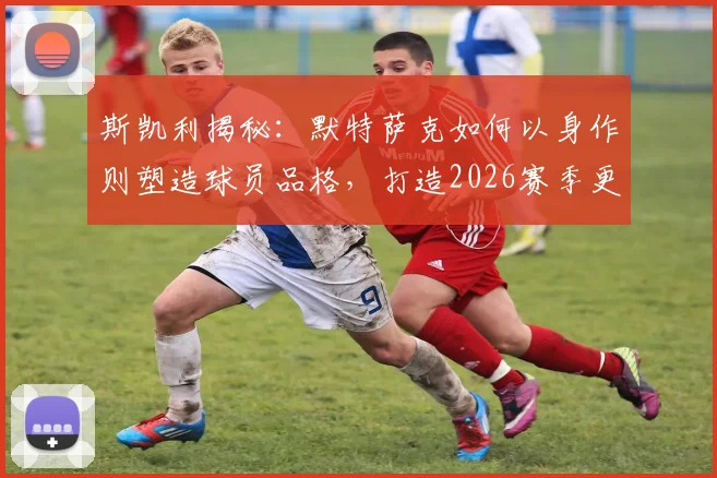 斯凯利揭秘:默特萨克如何以身作则塑造球员品格,打造2026赛季更衣室空前团结的核心秘诀