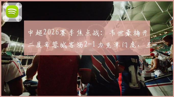 中超2026赛季焦点战:韦世豪梅开二度率蓉城客场2-1力克津门虎,王献钧破门难救主