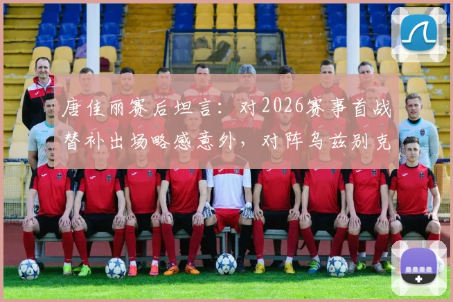 唐佳丽赛后坦言:对2026赛事首战替补出场略感意外,对阵乌兹别克斯坦关键在于控制球权