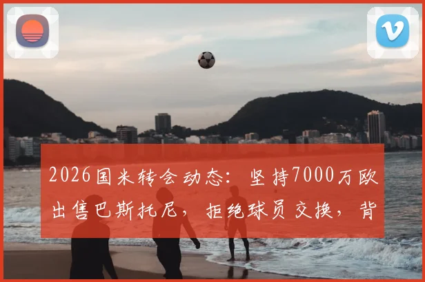 2026国米转会动态：坚持7000万欧出售巴斯托尼，拒绝球员交换，背后原因与潜在下家分析