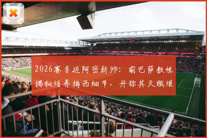 2026赛季迈阿密新帅:前巴萨教练揭秘培养梅西细节,并称其天赋堪比马拉多纳