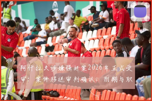 阿什拉夫涉嫌强奸案2026年正式受审：案件移送审判确认，刑期与职业生涯影响深度分析