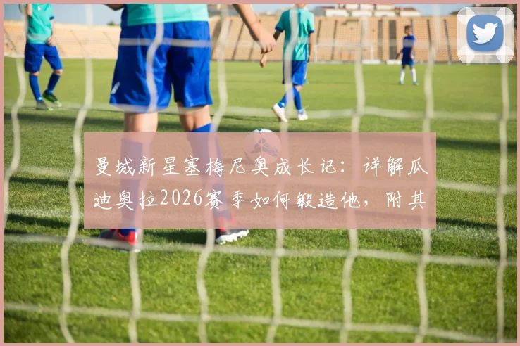 曼城新星塞梅尼奥成长记:详解瓜迪奥拉2026赛季如何锻造他,附其最新数据与战术价值分析