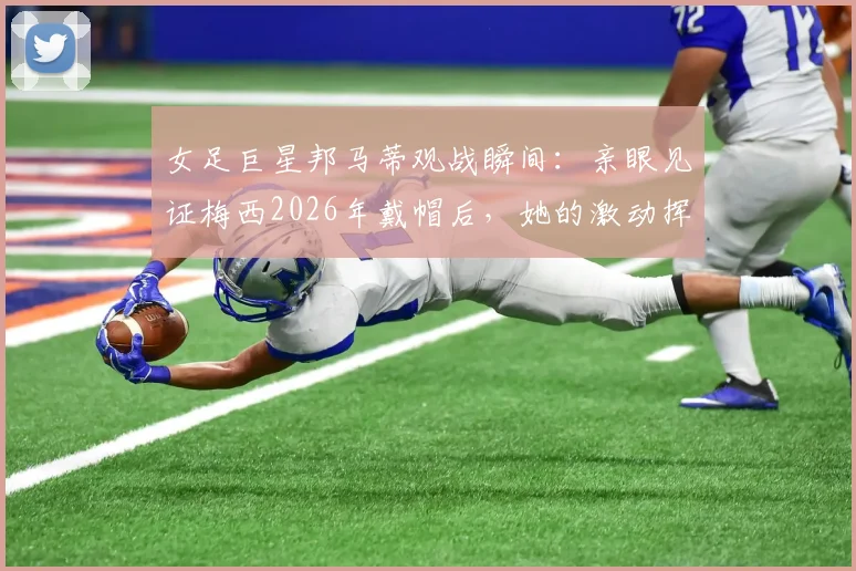 女足巨星邦马蒂观战瞬间：亲眼见证梅西2026年戴帽后，她的激动挥拳引爆网络