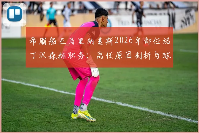 希腊船王马里纳基斯2026年卸任诺丁汉森林职务:离任原因剖析与球队未来展望