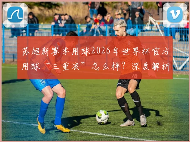 苏超新赛季用球2026年世界杯官方用球“三重浪”怎么样？深度解析其技术特点与采购价格指南
