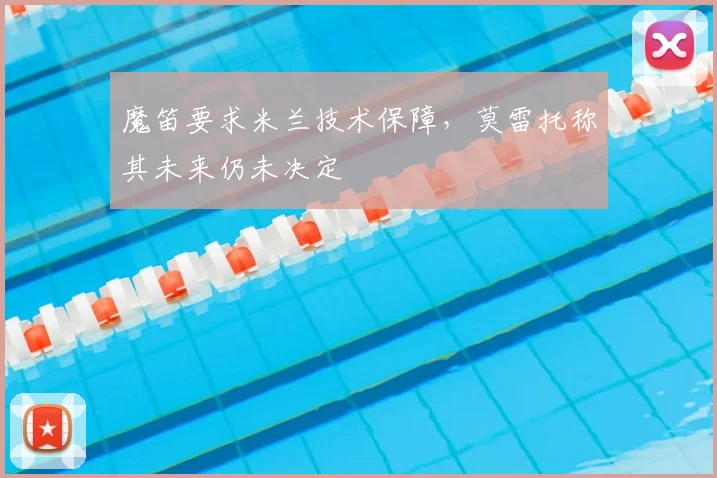 魔笛要求米兰技术保障,莫雷托称其未来仍未决定