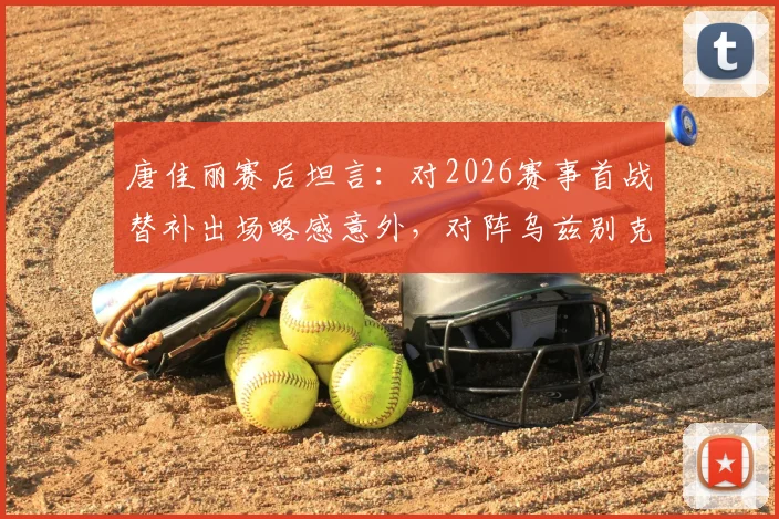唐佳丽赛后坦言：对2026赛事首战替补出场略感意外，对阵乌兹别克斯坦关键在于控制球权