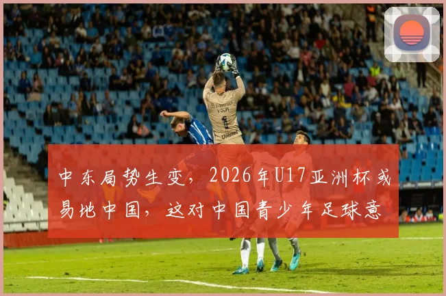 中东局势生变，2026年U17亚洲杯或易地中国，这对中国青少年足球意味着什么？