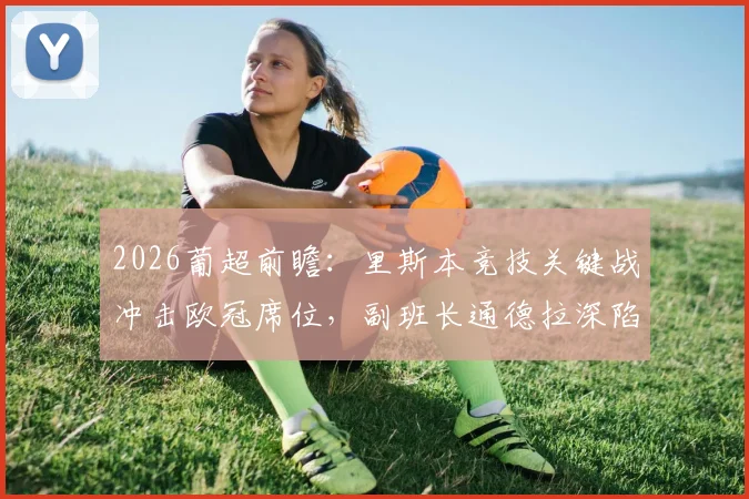 2026葡超前瞻:里斯本竞技关键战冲击欧冠席位,副班长通德拉深陷降级区能否自救?附本轮形势深度解读