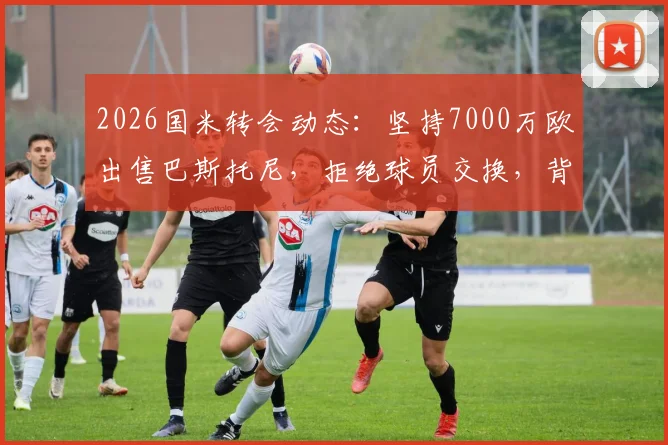 2026国米转会动态:坚持7000万欧出售巴斯托尼,拒绝球员交换,背后原因与潜在下家分析
