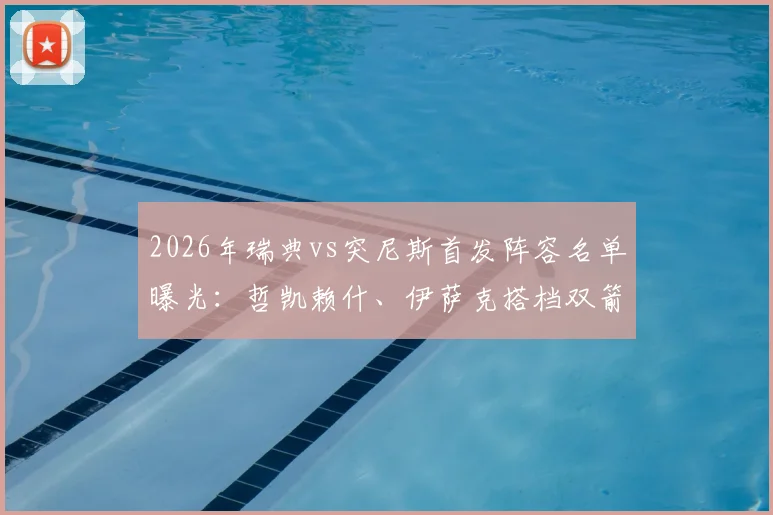 2026年瑞典vs突尼斯首发阵容名单曝光：哲凯赖什、伊萨克搭档双箭头，埃兰加替补待命引热议