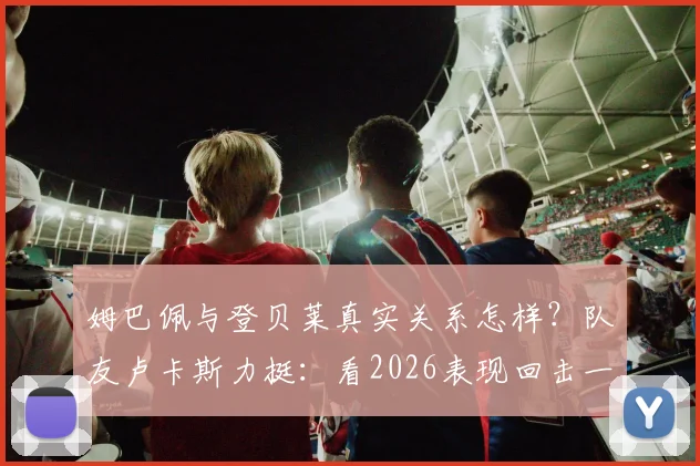 姆巴佩与登贝莱真实关系怎样?队友卢卡斯力挺:看2026表现回击一切质疑