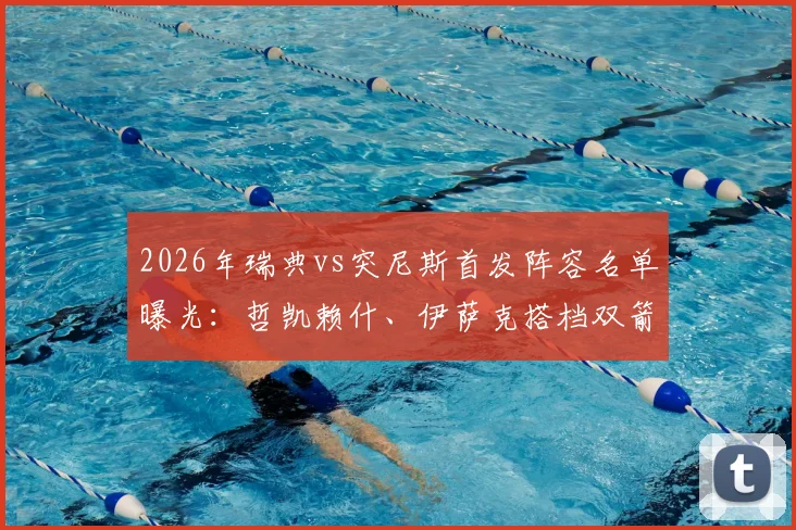 2026年瑞典vs突尼斯首发阵容名单曝光：哲凯赖什、伊萨克搭档双箭头，埃兰加替补待命引热议