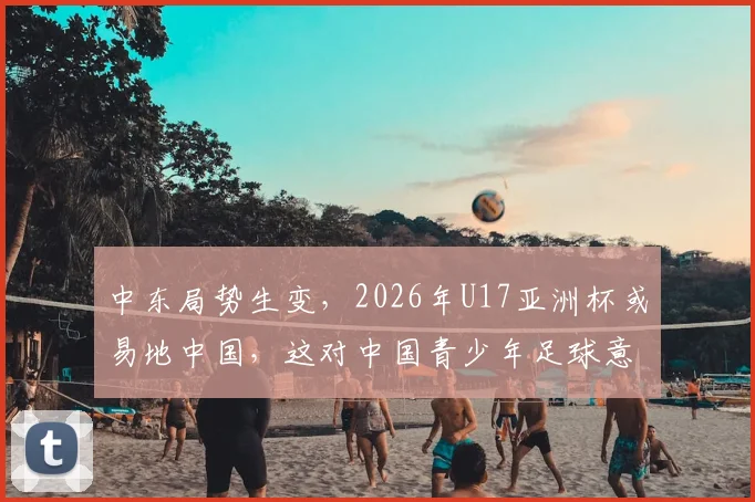 中东局势生变,2026年U17亚洲杯或易地中国,这对中国青少年足球意味着什么?