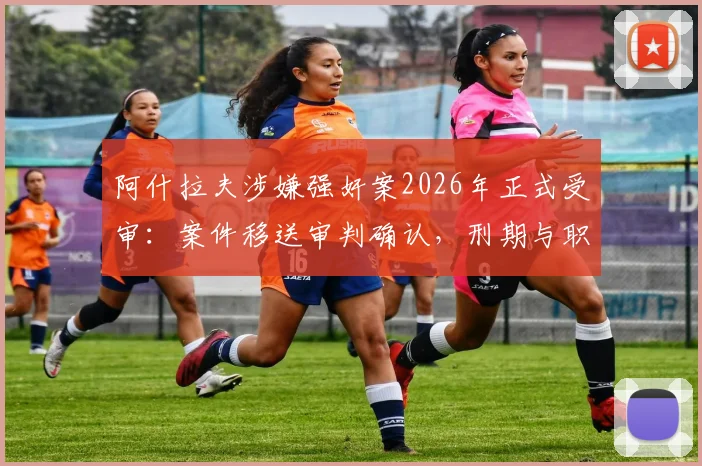 阿什拉夫涉嫌强奸案2026年正式受审:案件移送审判确认,刑期与职业生涯影响深度分析