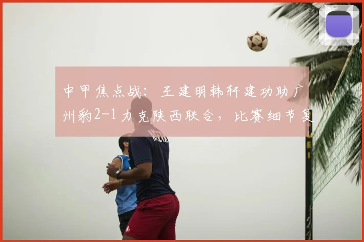中甲焦点战：王建明韩轩建功助广州豹2-1力克陕西联合，比赛细节复盘与赛后分析