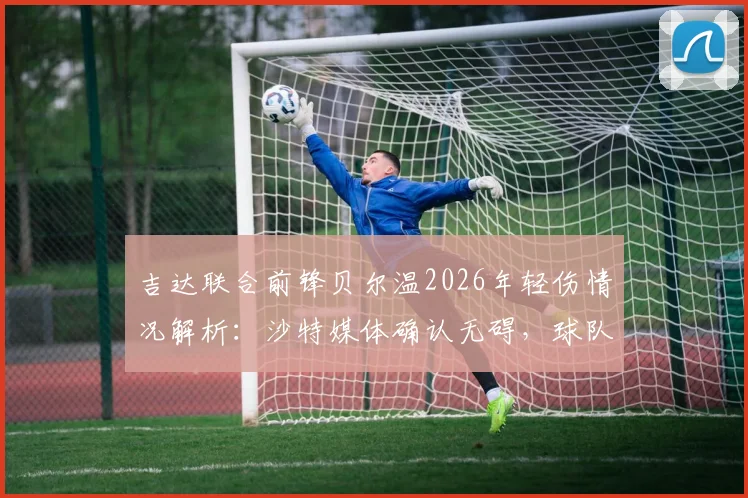 吉达联合前锋贝尔温2026年轻伤情况解析:沙特媒体确认无碍,球队亚冠精英赛1_4决赛备战不受影响