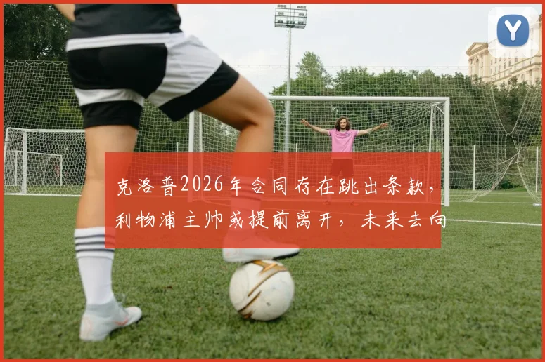 克洛普2026年合同存在跳出条款,利物浦主帅或提前离开,未来去向引猜测