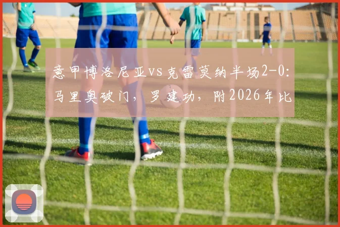 意甲博洛尼亚vs克雷莫纳半场2-0：马里奥破门，罗建功，附2026年比赛集锦与回放链接