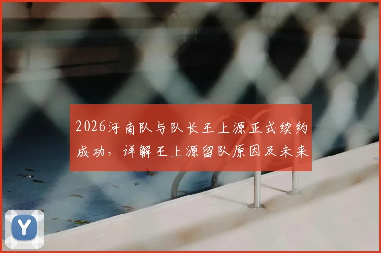 2026河南队与队长王上源正式续约成功，详解王上源留队原因及未来赛季角色定位