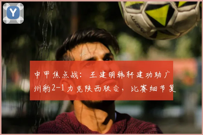 中甲焦点战:王建明韩轩建功助广州豹2-1力克陕西联合,比赛细节复盘与赛后分析